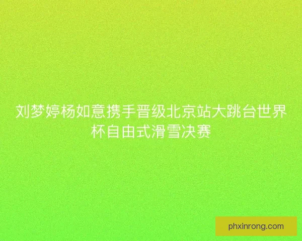 刘梦婷杨如意携手晋级北京站大跳台世界杯自由式滑雪决赛