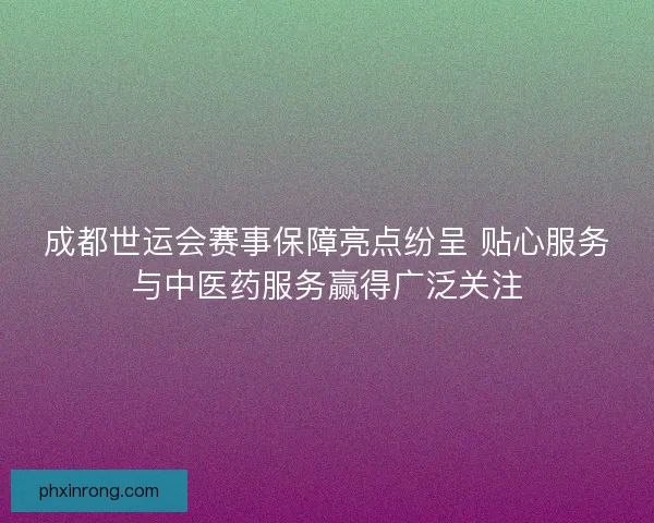 成都世运会赛事保障亮点纷呈 贴心服务与中医药服务赢得广泛关注