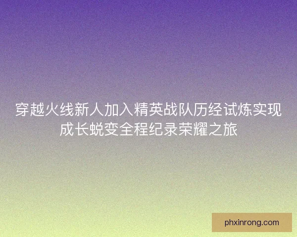 穿越火线新人加入精英战队历经试炼实现成长蜕变全程纪录荣耀之旅