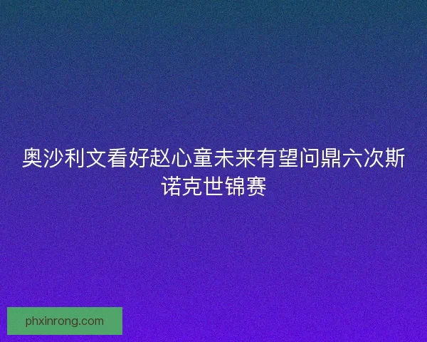 奥沙利文看好赵心童未来有望问鼎六次斯诺克世锦赛
